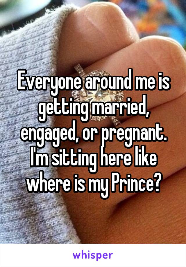 Everyone around me is getting married, engaged, or pregnant. I'm sitting here like where is my Prince?