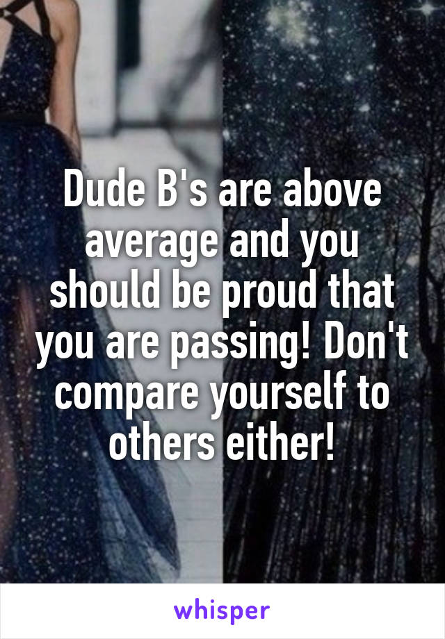 Dude B's are above average and you should be proud that you are passing! Don't compare yourself to others either!