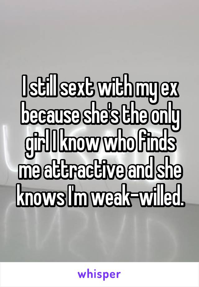 I still sext with my ex because she's the only girl I know who finds me attractive and she knows I'm weak-willed.