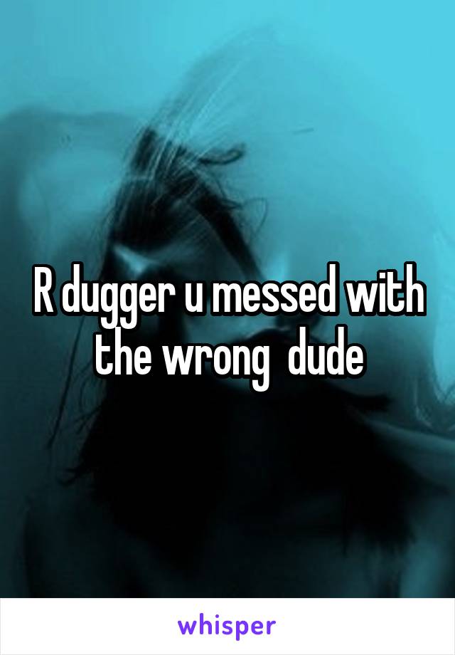 R dugger u messed with the wrong  dude