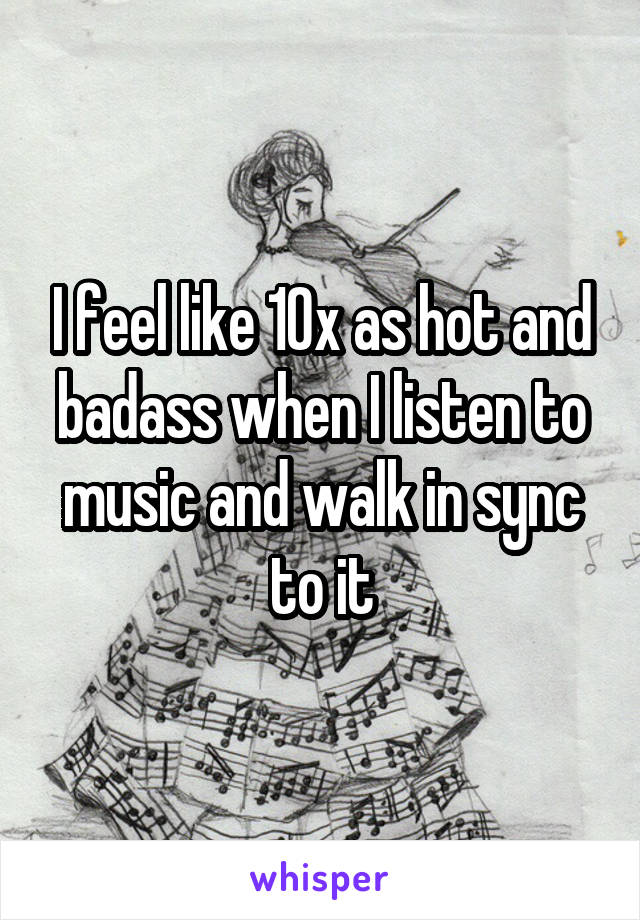 I feel like 10x as hot and badass when I listen to music and walk in sync to it