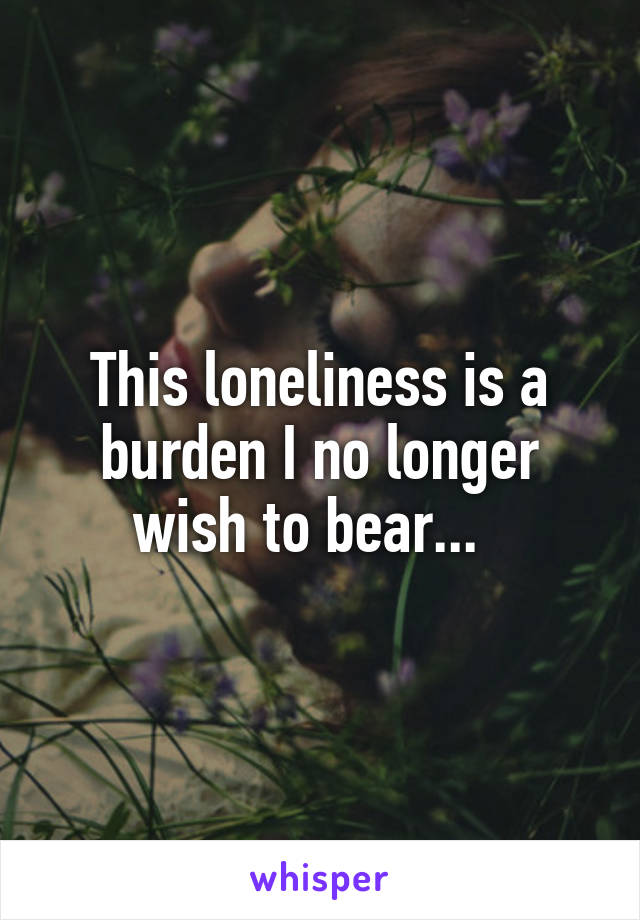 This loneliness is a burden I no longer wish to bear...  