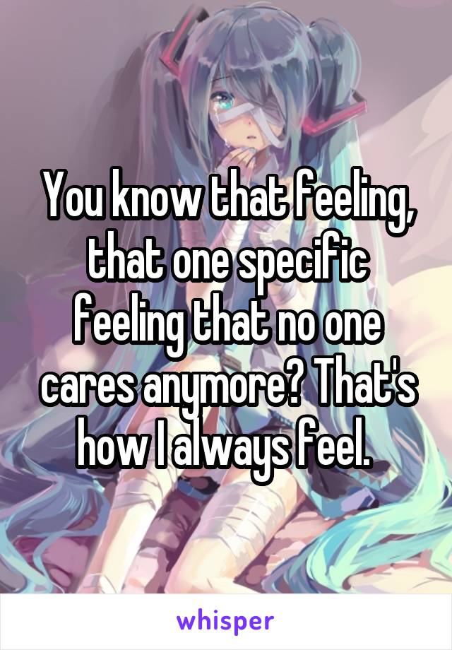 You know that feeling, that one specific feeling that no one cares anymore? That's how I always feel. 