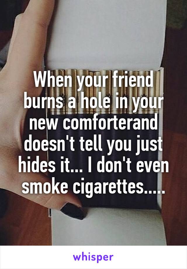 When your friend burns a hole in your new comforterand doesn't tell you just hides it... I don't even smoke cigarettes.....