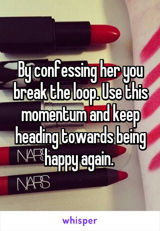 By confessing her you break the loop. Use this momentum and keep heading towards being happy again. 