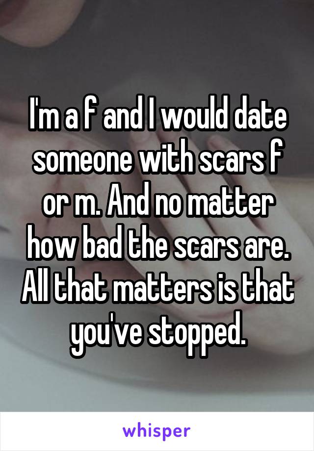 I'm a f and I would date someone with scars f or m. And no matter how bad the scars are. All that matters is that you've stopped.