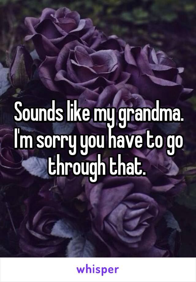 Sounds like my grandma. I'm sorry you have to go through that. 