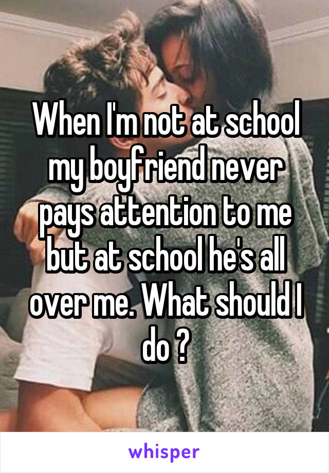 When I'm not at school my boyfriend never pays attention to me but at school he's all over me. What should I do ?