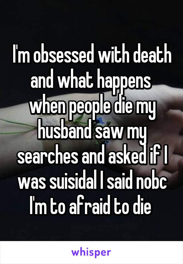 I'm obsessed with death and what happens  when people die my husband saw my searches and asked if I was suisidal I said nobc I'm to afraid to die 