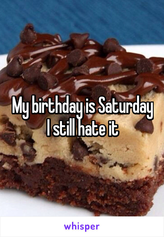 My birthday is Saturday I still hate it