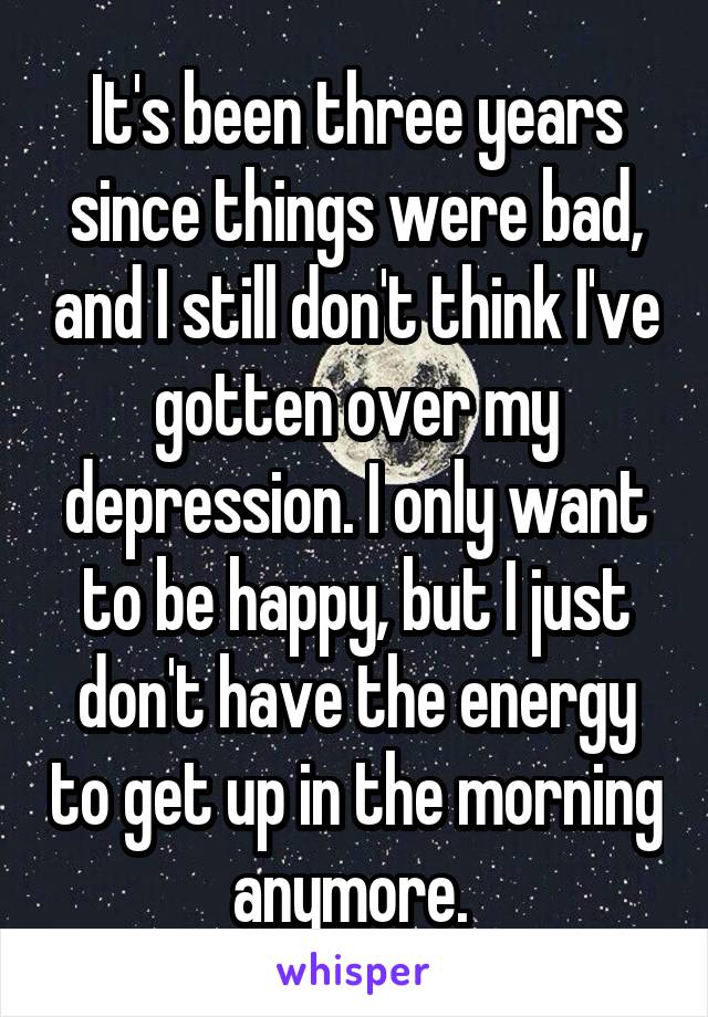 It's been three years since things were bad, and I still don't think I've gotten over my depression. I only want to be happy, but I just don't have the energy to get up in the morning anymore. 