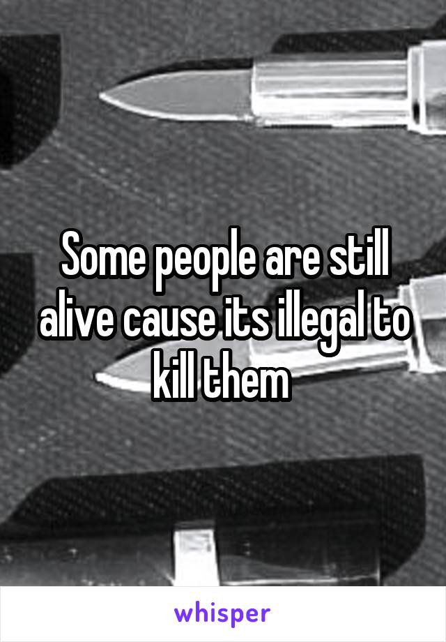 Some people are still alive cause its illegal to kill them 