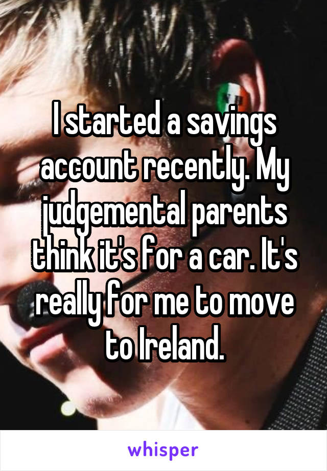 I started a savings account recently. My judgemental parents think it's for a car. It's really for me to move to Ireland.