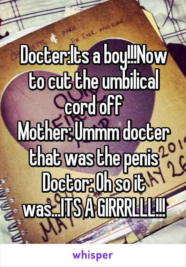 Docter:Its a boy!!!Now to cut the umbilical cord off
Mother: Ummm docter that was the penis
Doctor: Oh so it was...ITS A GIRRRLLL!!!