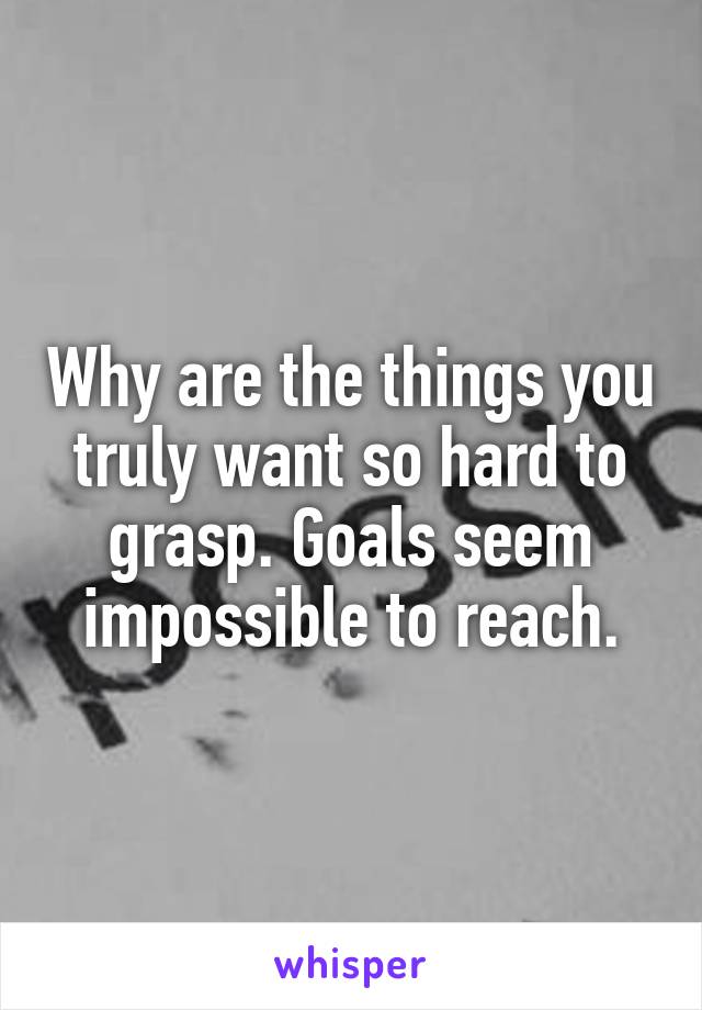 Why are the things you truly want so hard to grasp. Goals seem impossible to reach.