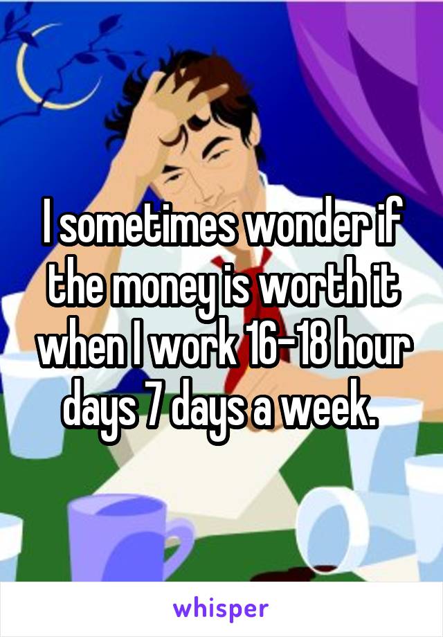 I sometimes wonder if the money is worth it when I work 16-18 hour days 7 days a week. 