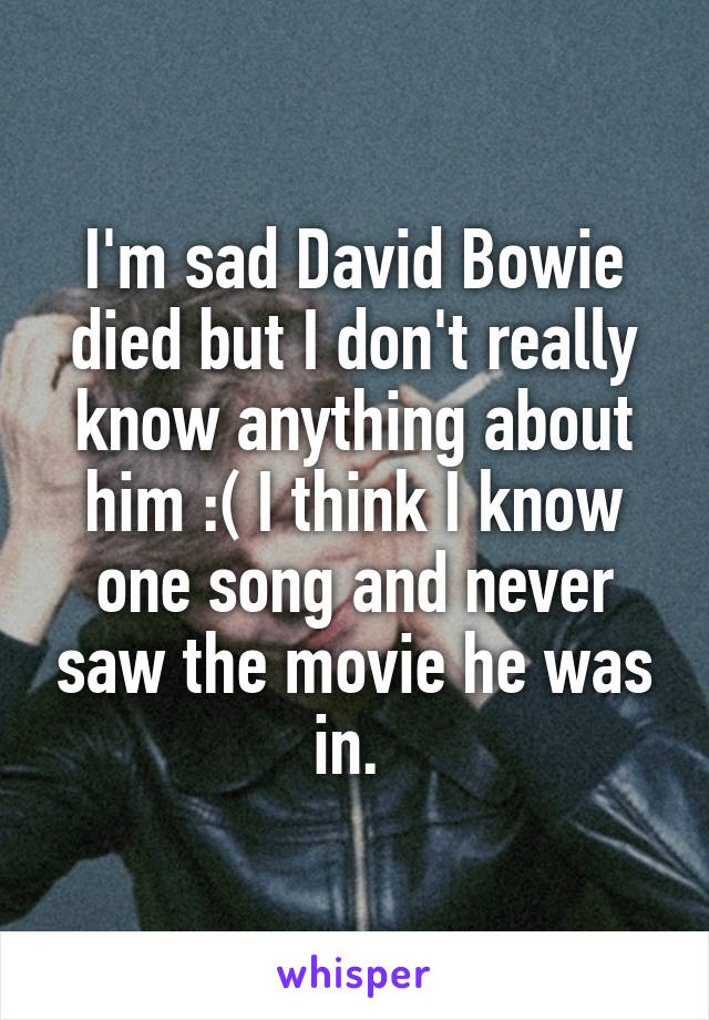 I'm sad David Bowie died but I don't really know anything about him :( I think I know one song and never saw the movie he was in. 