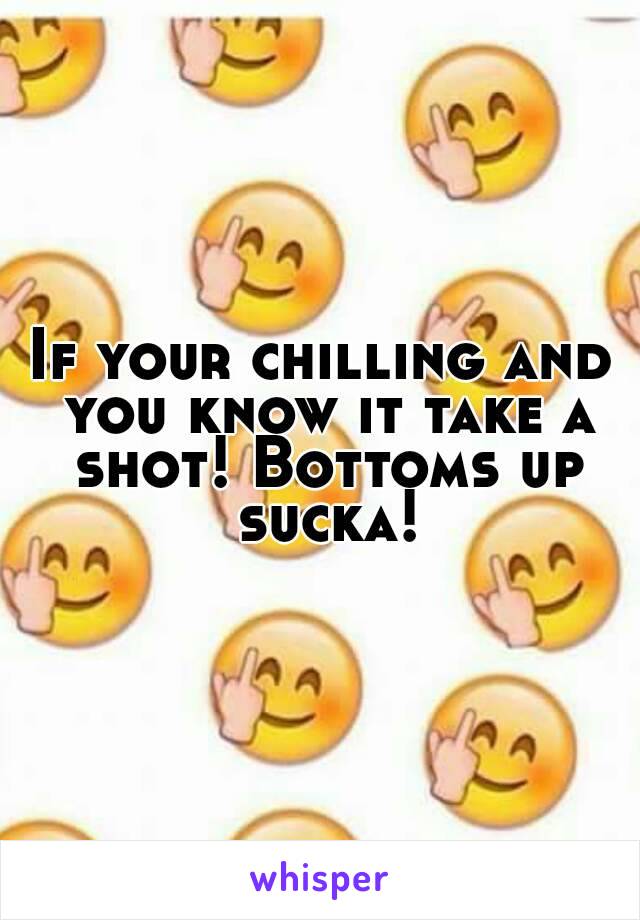 If your chilling and you know it take a shot! Bottoms up sucka!