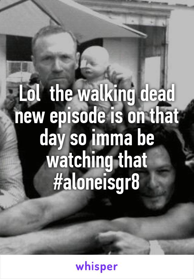 Lol  the walking dead new episode is on that day so imma be watching that #aloneisgr8