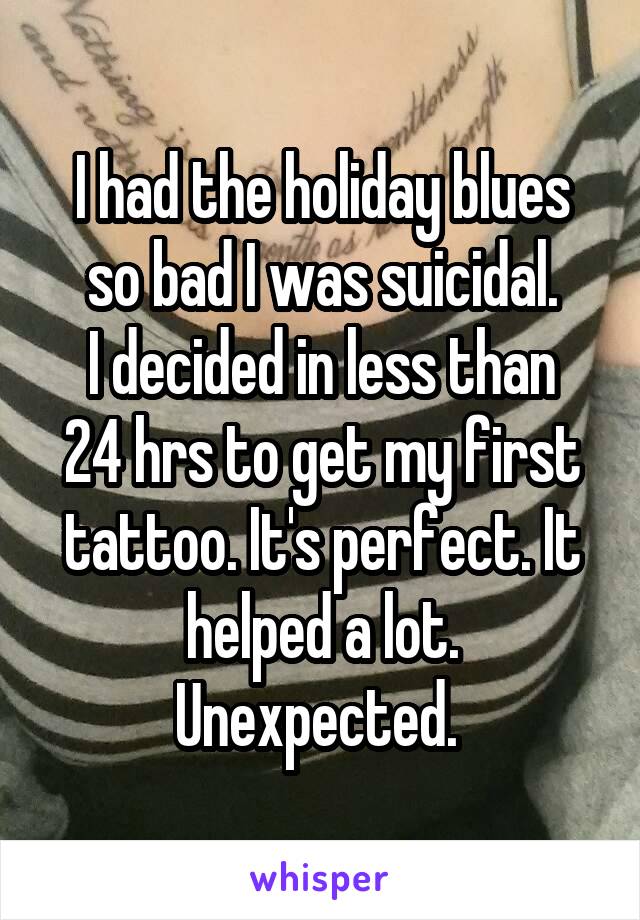 I had the holiday blues so bad I was suicidal.
I decided in less than 24 hrs to get my first tattoo. It's perfect. It helped a lot. Unexpected. 