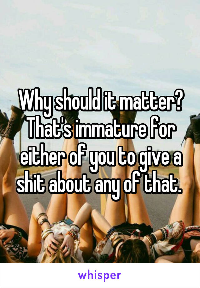 Why should it matter? That's immature for either of you to give a shit about any of that. 