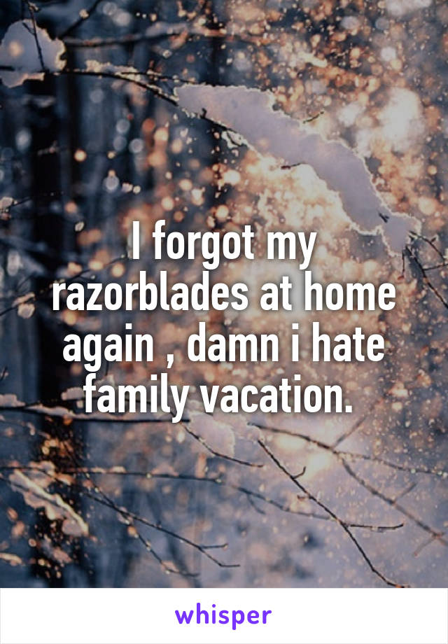 I forgot my razorblades at home again , damn i hate family vacation. 