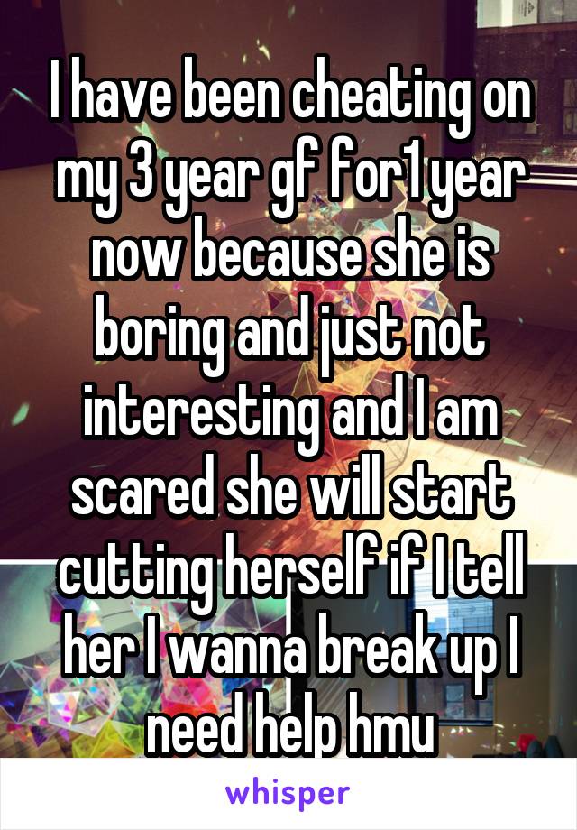 I have been cheating on my 3 year gf for1 year now because she is boring and just not interesting and I am scared she will start cutting herself if I tell her I wanna break up I need help hmu