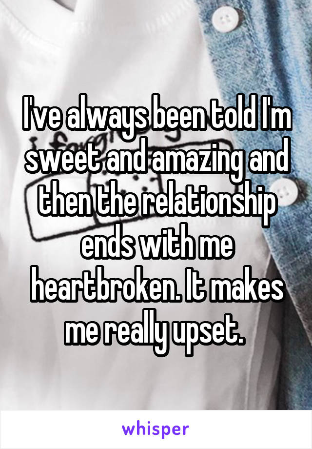I've always been told I'm sweet and amazing and then the relationship ends with me heartbroken. It makes me really upset. 