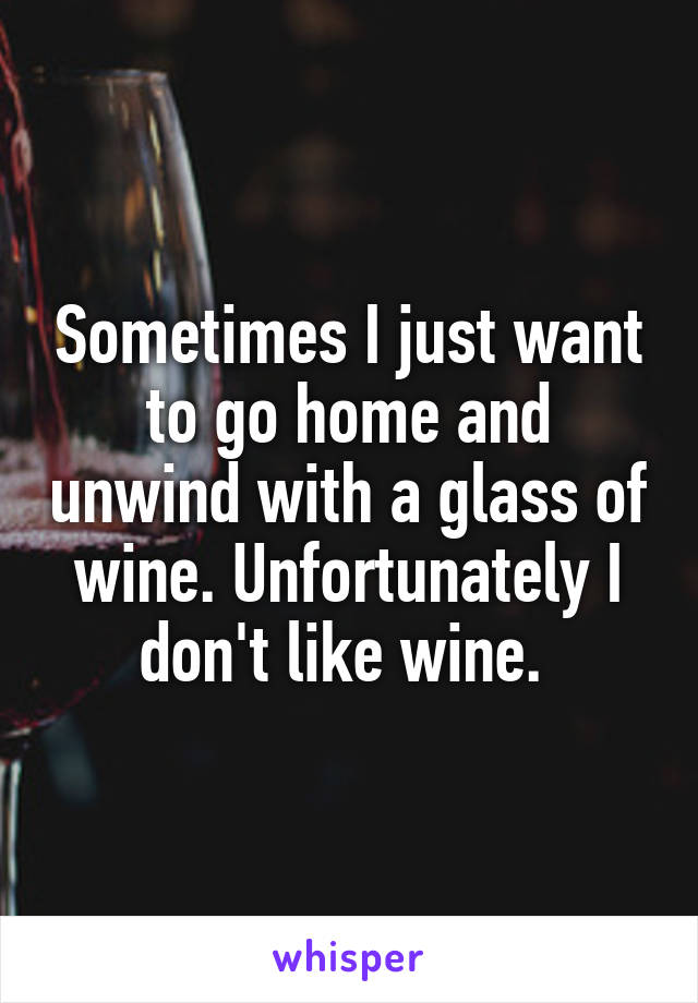 Sometimes I just want to go home and unwind with a glass of wine. Unfortunately I don't like wine. 