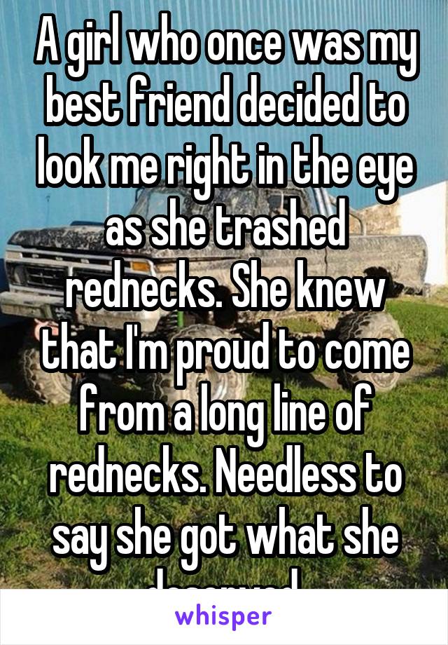 A girl who once was my best friend decided to look me right in the eye as she trashed rednecks. She knew that I'm proud to come from a long line of rednecks. Needless to say she got what she deserved.