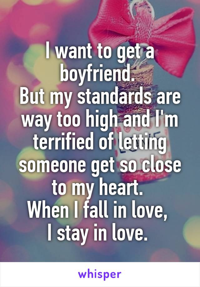 I want to get a boyfriend. 
But my standards are way too high and I'm terrified of letting someone get so close to my heart. 
When I fall in love, 
I stay in love. 