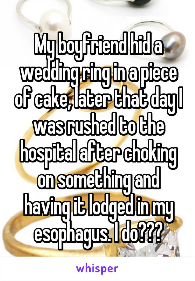 My boyfriend hid a wedding ring in a piece of cake, later that day I was rushed to the hospital after choking on something and having it lodged in my esophagus. I do???