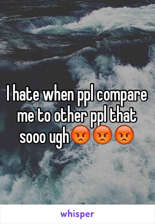 I hate when ppl compare me to other ppl that sooo ugh😡😡😡