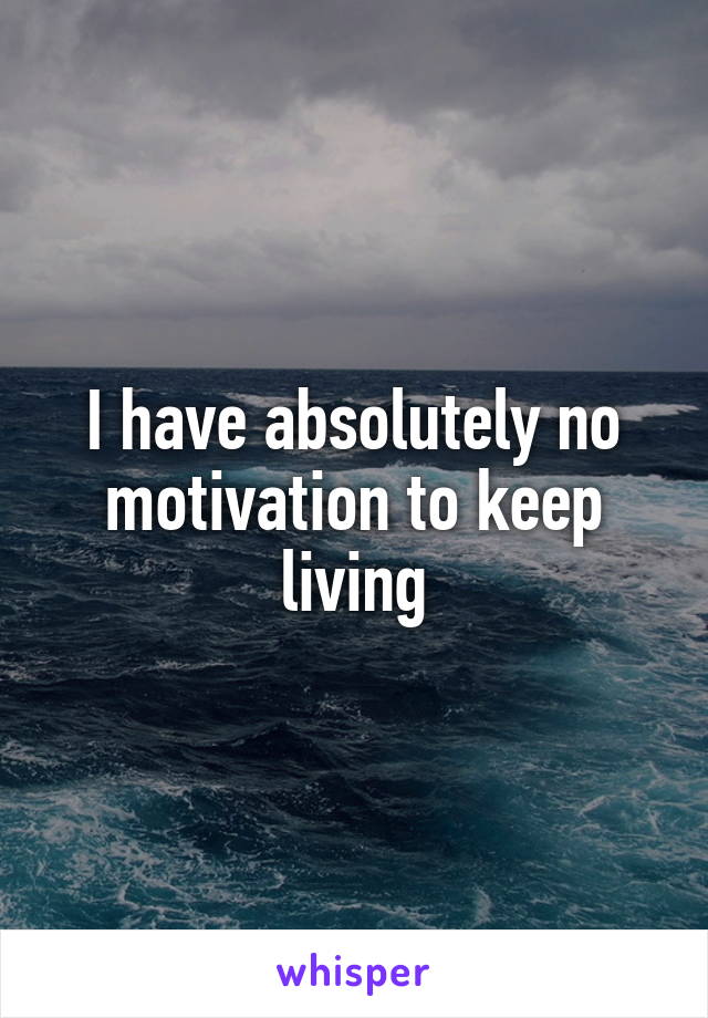 I have absolutely no motivation to keep living