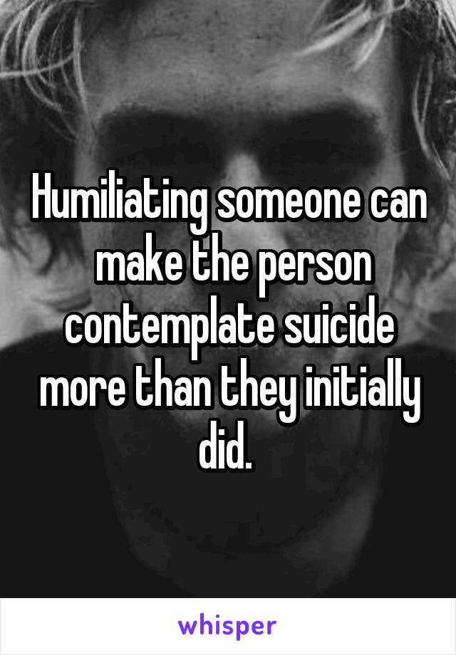 Humiliating someone can  make the person contemplate suicide more than they initially did. 