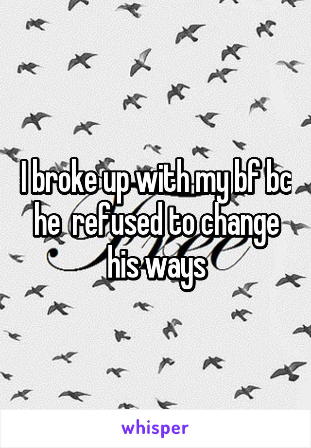 I broke up with my bf bc he  refused to change his ways