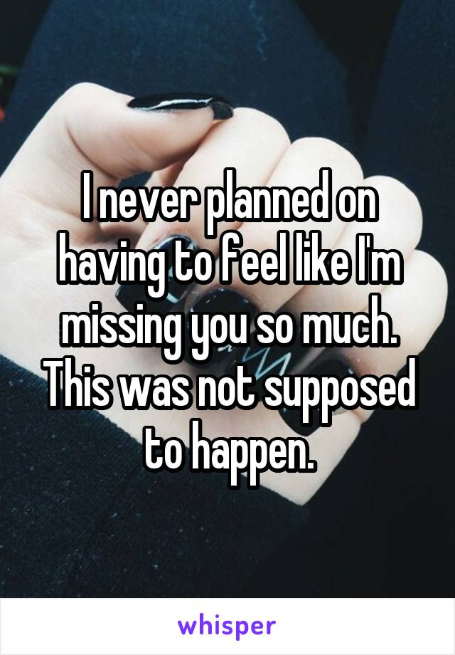 I never planned on having to feel like I'm missing you so much. This was not supposed to happen.