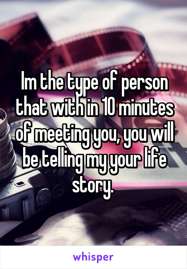 Im the type of person that with in 10 minutes of meeting you, you will be telling my your life story. 