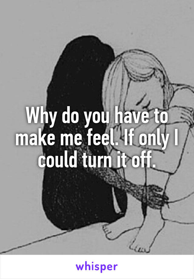 Why do you have to make me feel. If only I could turn it off.