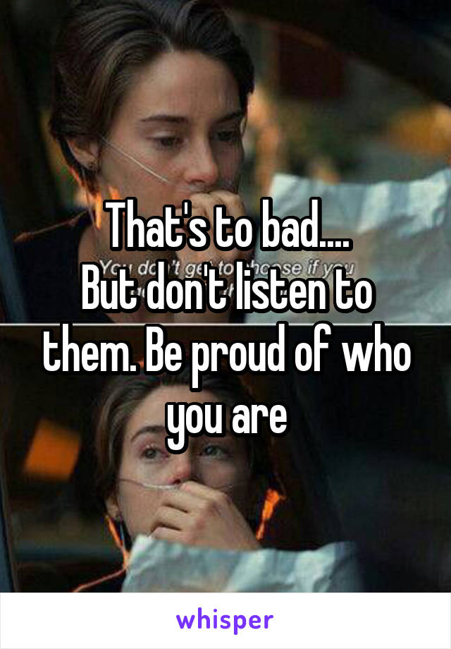 That's to bad....
But don't listen to them. Be proud of who you are