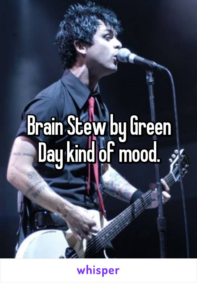 Brain Stew by Green Day kind of mood.