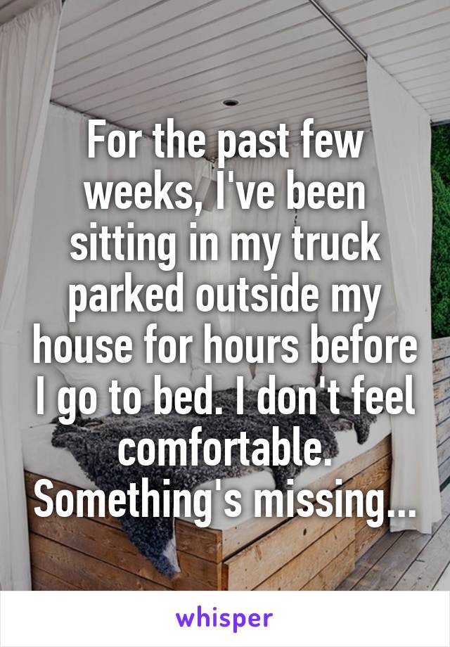 For the past few weeks, I've been sitting in my truck parked outside my house for hours before I go to bed. I don't feel comfortable. Something's missing...
