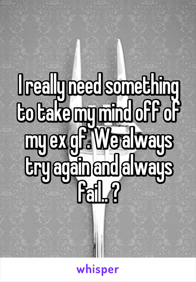 I really need something to take my mind off of my ex gf. We always try again and always fail.. 🤕