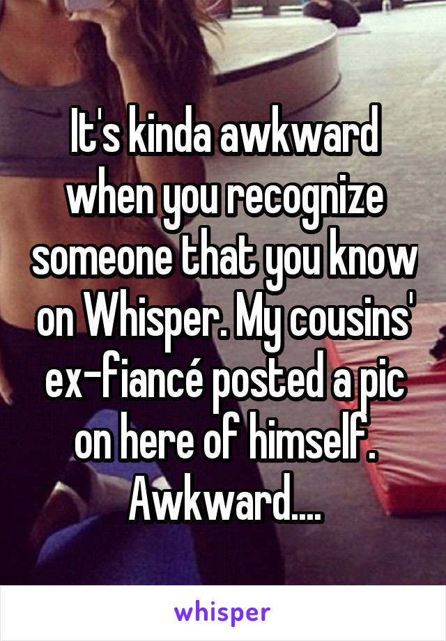 It's kinda awkward when you recognize someone that you know on Whisper. My cousins' ex-fiancé posted a pic on here of himself. Awkward....