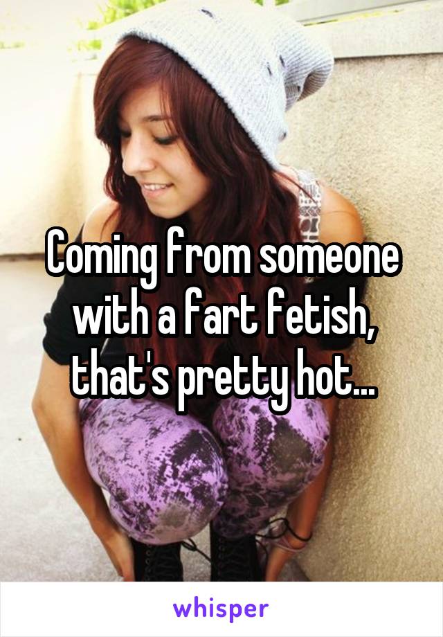 Coming from someone with a fart fetish, that's pretty hot...