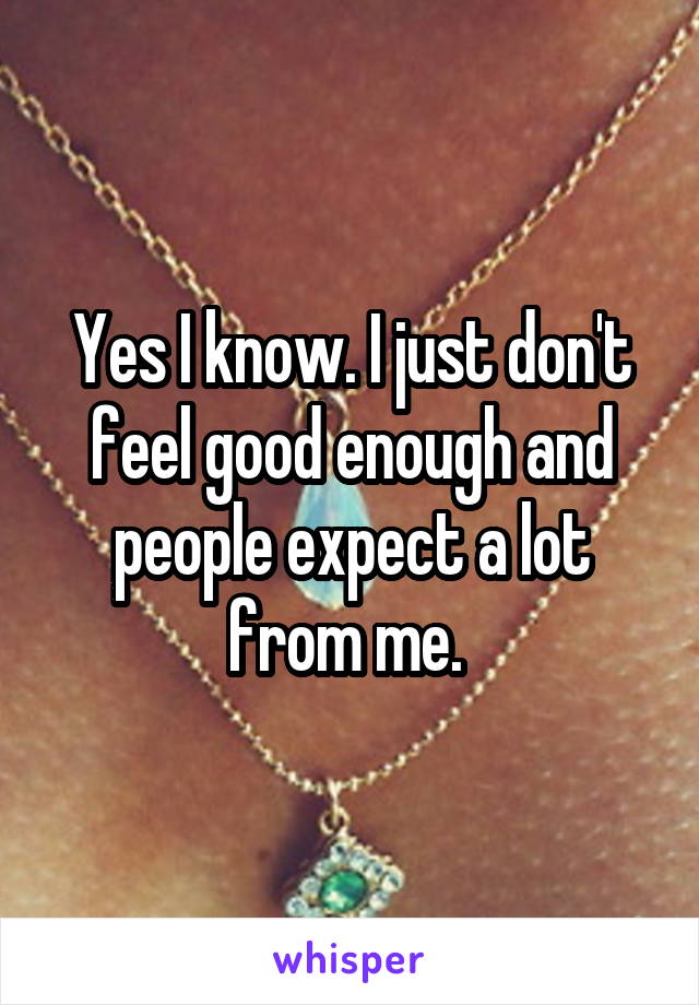 Yes I know. I just don't feel good enough and people expect a lot from me. 