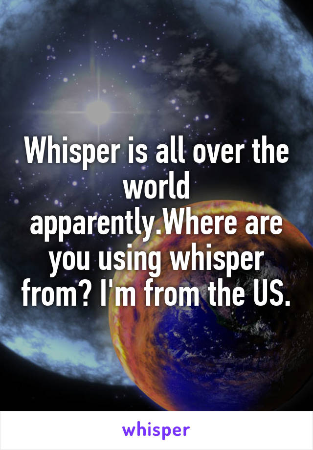 Whisper is all over the world apparently.Where are you using whisper from? I'm from the US.