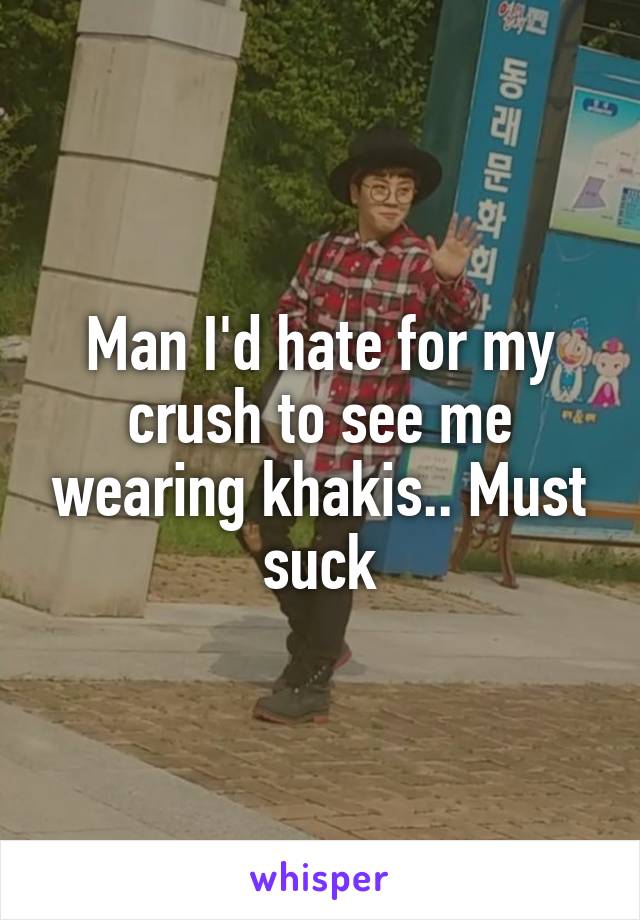 Man I'd hate for my crush to see me wearing khakis.. Must suck