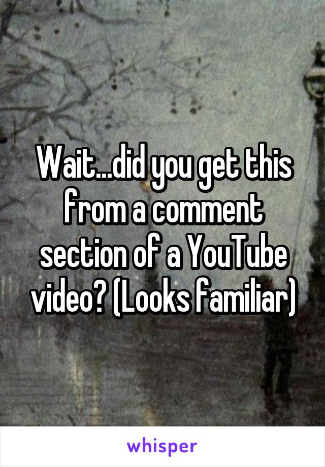 Wait...did you get this from a comment section of a YouTube video? (Looks familiar)