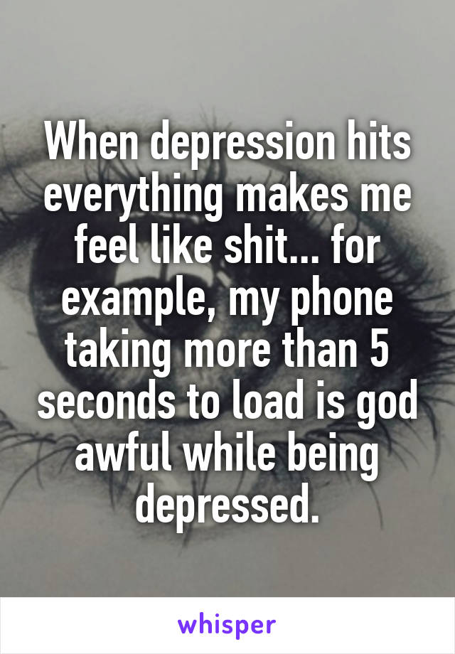 When depression hits everything makes me feel like shit... for example, my phone taking more than 5 seconds to load is god awful while being depressed.